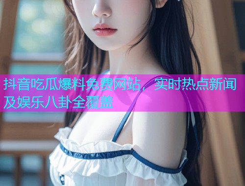 抖音吃瓜爆料免费网站，实时热点新闻及娱乐八卦全覆盖