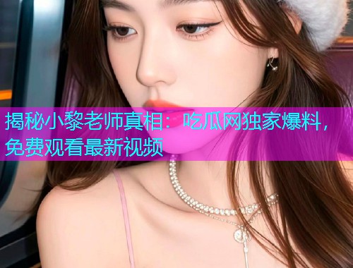 揭秘小黎老师真相：吃瓜网独家爆料，免费观看最新视频
