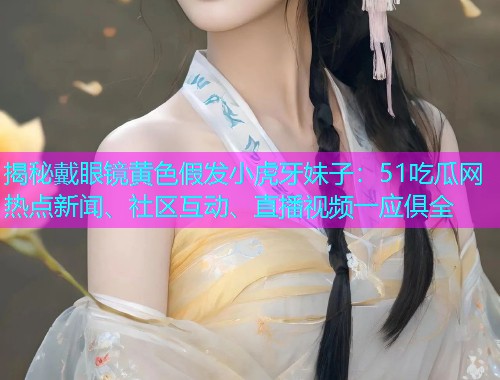 揭秘戴眼镜黄色假发小虎牙妹子：51吃瓜网热点新闻、社区互动、直播视频一应俱全