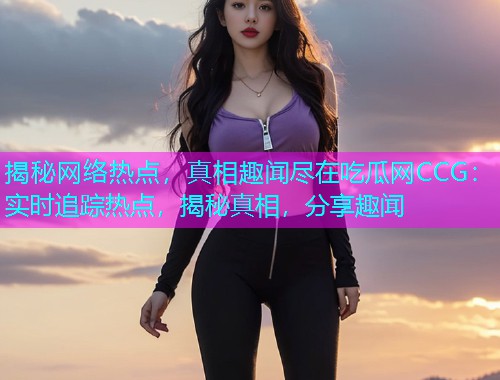 揭秘网络热点，真相趣闻尽在吃瓜网CCG：实时追踪热点，揭秘真相，分享趣闻