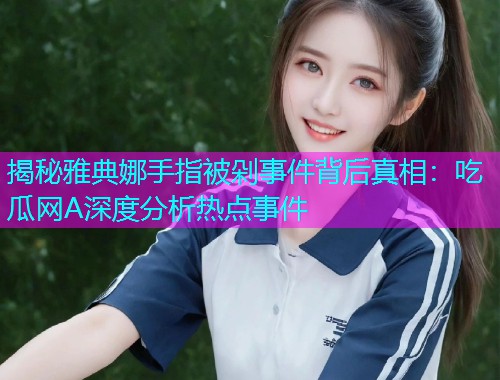 揭秘雅典娜手指被剁事件背后真相：吃瓜网A深度分析热点事件