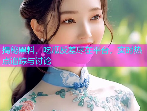 揭秘黑料，吃瓜反差尽在平台，实时热点追踪与讨论