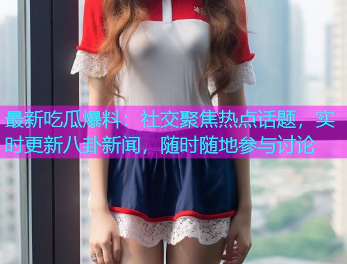 最新吃瓜爆料：社交聚焦热点话题，实时更新八卦新闻，随时随地参与讨论
