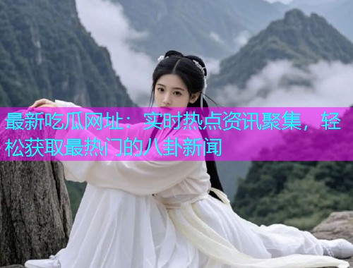 最新吃瓜网址：实时热点资讯聚集，轻松获取最热门的八卦新闻