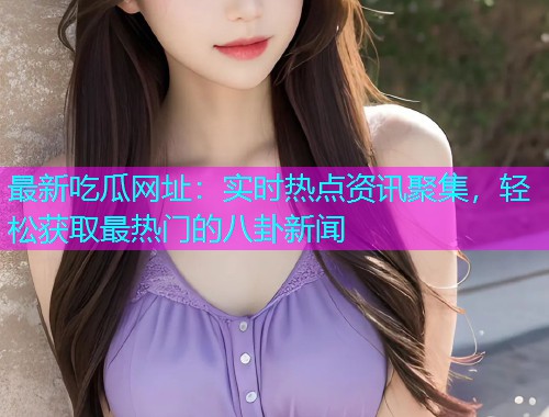 最新吃瓜网址：实时热点资讯聚集，轻松获取最热门的八卦新闻