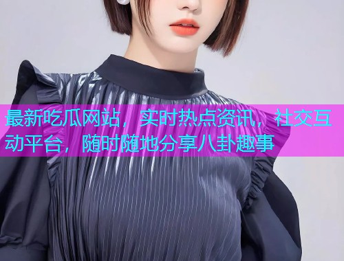 最新吃瓜网站，实时热点资讯，社交互动平台，随时随地分享八卦趣事