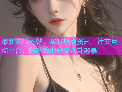 最新吃瓜网站，实时热点资讯，社交互动平台，随时随地分享八卦趣事