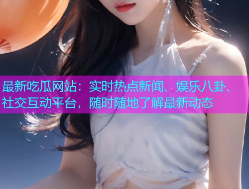 最新吃瓜网站：实时热点新闻、娱乐八卦、社交互动平台，随时随地了解最新动态