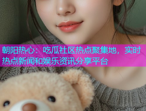 朝阳热心：吃瓜社区热点聚集地，实时热点新闻和娱乐资讯分享平台