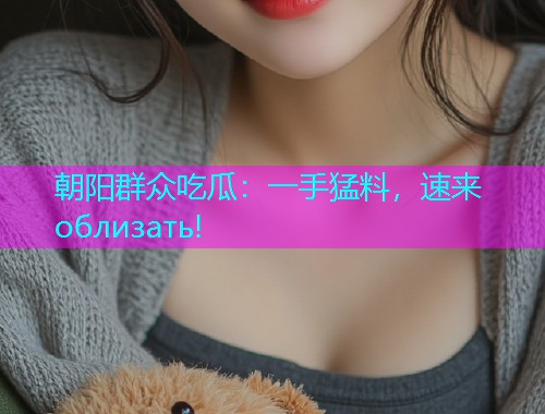 朝阳群众吃瓜：一手猛料，速来 облизать!