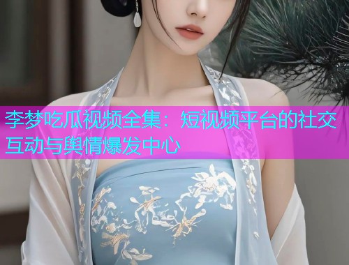 李梦吃瓜视频全集：短视频平台的社交互动与舆情爆发中心