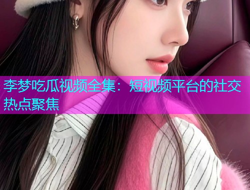李梦吃瓜视频全集：短视频平台的社交热点聚焦