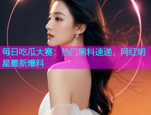 每日吃瓜大赛：热门黑料速递，网红明星最新爆料