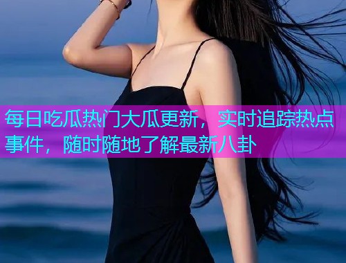 每日吃瓜热门大瓜更新，实时追踪热点事件，随时随地了解最新八卦