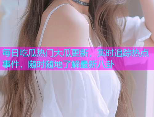 每日吃瓜热门大瓜更新，实时追踪热点事件，随时随地了解最新八卦