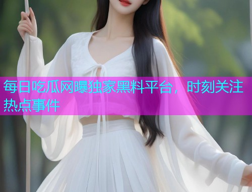 每日吃瓜网曝独家黑料平台，时刻关注热点事件