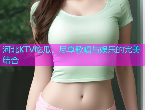 河北KTV吃瓜，尽享歌唱与娱乐的完美结合