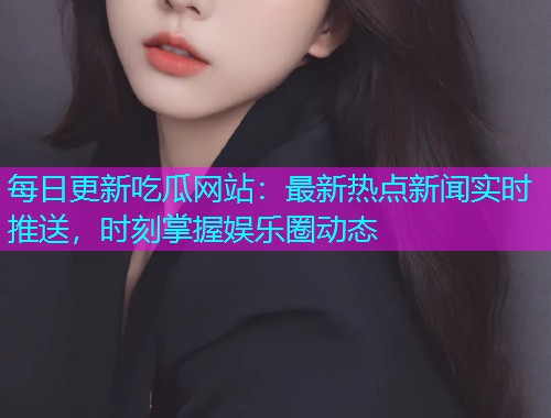 每日更新吃瓜网站：最新热点新闻实时推送，时刻掌握娱乐圈动态
