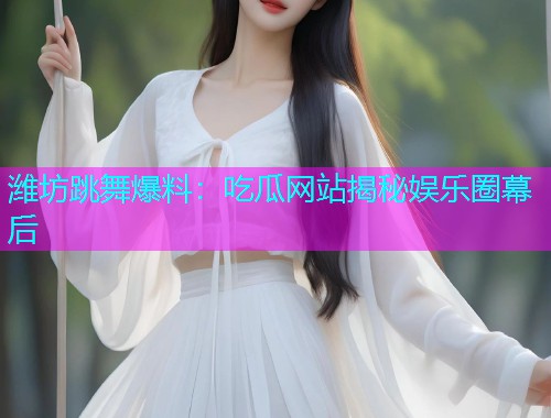 潍坊跳舞爆料：吃瓜网站揭秘娱乐圈幕后