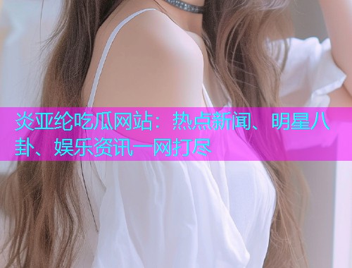 炎亚纶吃瓜网站：热点新闻、明星八卦、娱乐资讯一网打尽