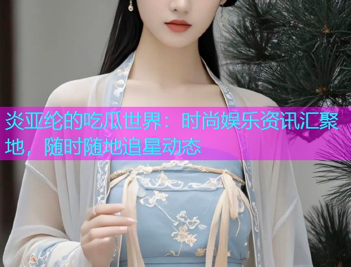 炎亚纶的吃瓜世界：时尚娱乐资讯汇聚地，随时随地追星动态