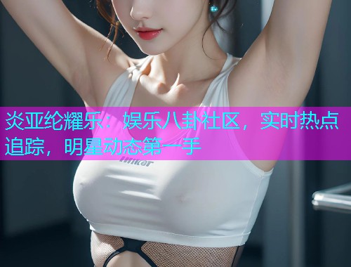 炎亚纶耀乐：娱乐八卦社区，实时热点追踪，明星动态第一手
