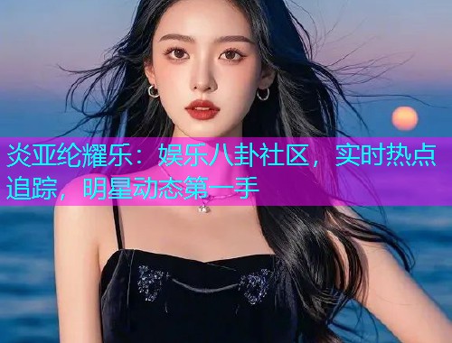 炎亚纶耀乐：娱乐八卦社区，实时热点追踪，明星动态第一手