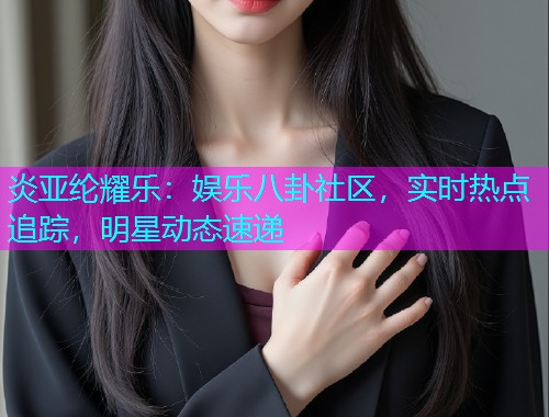 炎亚纶耀乐：娱乐八卦社区，实时热点追踪，明星动态速递