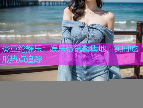 炎亚纶耀乐：娱乐资讯聚集地，实时吃瓜热点追踪