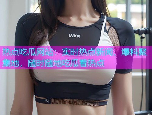 热点吃瓜网站：实时热点新闻、爆料聚集地，随时随地吃瓜看热点
