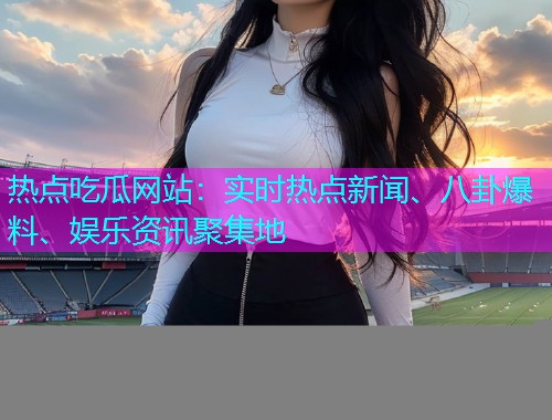 热点吃瓜网站：实时热点新闻、八卦爆料、娱乐资讯聚集地