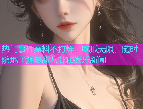 热门事件黑料不打烊，吃瓜无限，随时随地了解最新八卦和娱乐新闻
