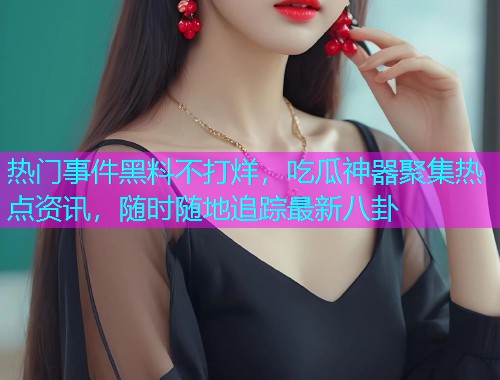 热门事件黑料不打烊，吃瓜神器聚集热点资讯，随时随地追踪最新八卦
