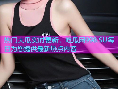 热门大瓜实时更新，吃瓜网998.SU每日为您提供最新热点内容