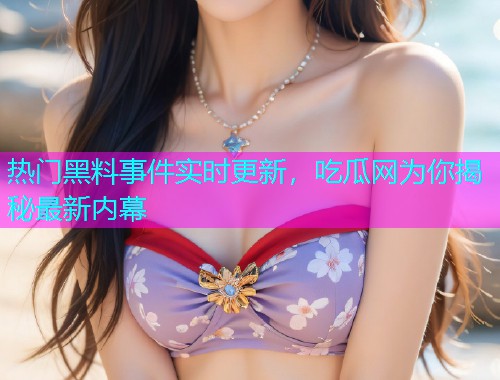 热门黑料事件实时更新，吃瓜网为你揭秘最新内幕