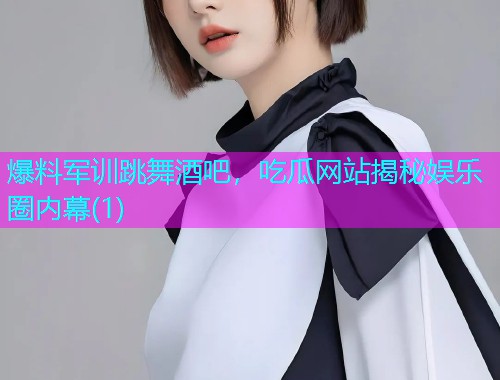 爆料军训跳舞酒吧，吃瓜网站揭秘娱乐圈内幕(1)