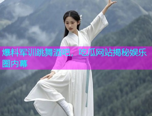 爆料军训跳舞酒吧，吃瓜网站揭秘娱乐圈内幕