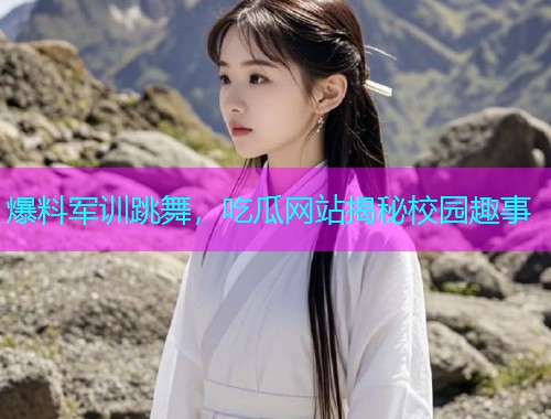 爆料军训跳舞，吃瓜网站揭秘校园趣事