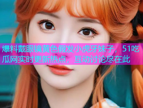 爆料戴眼镜黄色假发小虎牙妹子，51吃瓜网实时更新热点，互动讨论尽在此