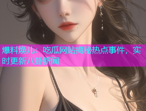 爆料焕儿：吃瓜网站揭秘热点事件，实时更新八卦新闻