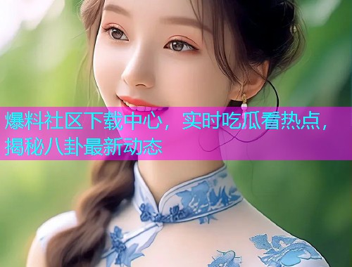 爆料社区下载中心，实时吃瓜看热点，揭秘八卦最新动态