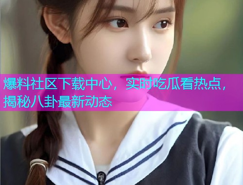 爆料社区下载中心，实时吃瓜看热点，揭秘八卦最新动态