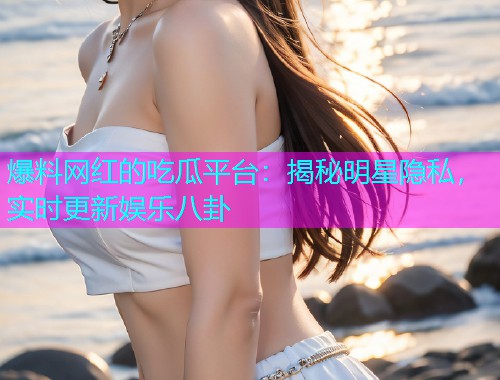 爆料网红的吃瓜平台：揭秘明星隐私，实时更新娱乐八卦
