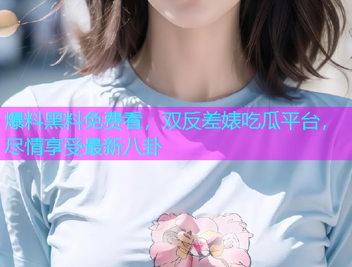 爆料黑料免费看,双反差婊吃瓜平台,尽情享受最新八卦 爆料黑料免费看,双反差婊吃瓜平台,尽情享受最新八卦