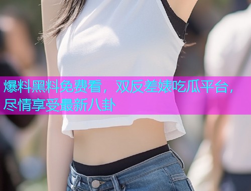 爆料黑料免费看，双反差婊吃瓜平台，尽情享受最新八卦