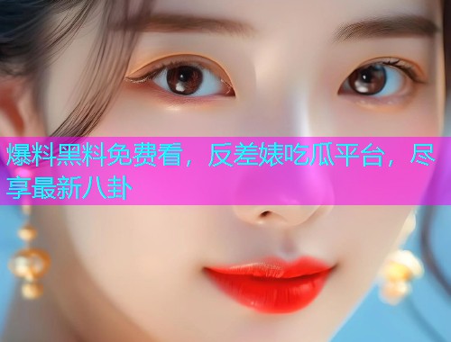 爆料黑料免费看，反差婊吃瓜平台，尽享最新八卦