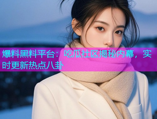 爆料黑料平台：吃瓜社区揭秘内幕，实时更新热点八卦