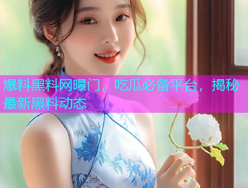 爆料黑料网曝门，吃瓜必备平台，揭秘最新黑料动态