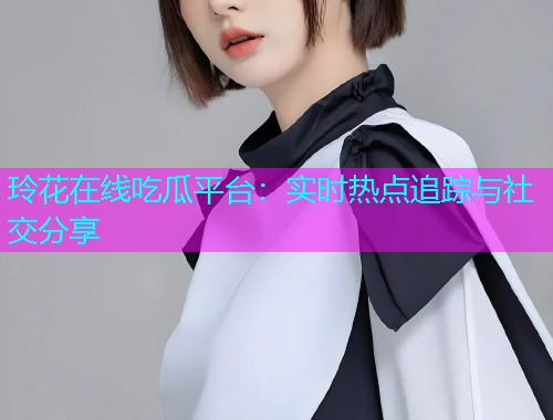 玲花在线吃瓜平台：实时热点追踪与社交分享
