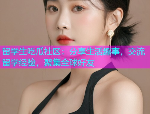 留学生吃瓜社区：分享生活趣事，交流留学经验，聚集全球好友